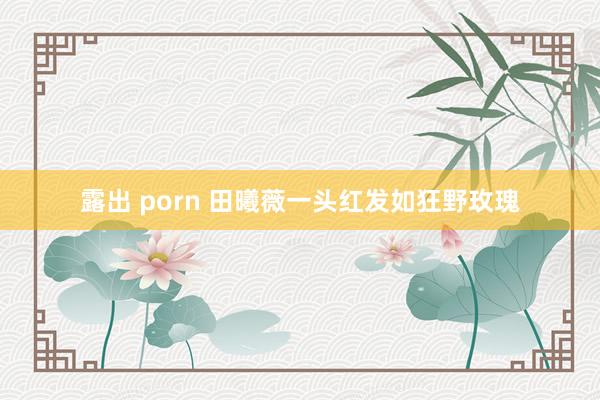 露出 porn 田曦薇一头红发如狂野玫瑰