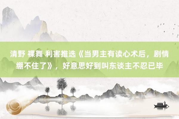 清野 裸舞 利害推选《当男主有读心术后,剧情绷不住了》,好意思好到叫东谈主不忍已毕