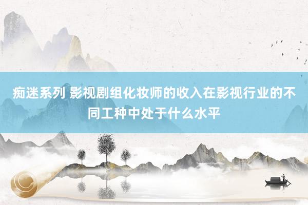 痴迷系列 影视剧组化妆师的收入在影视行业的不同工种中处于什么水平