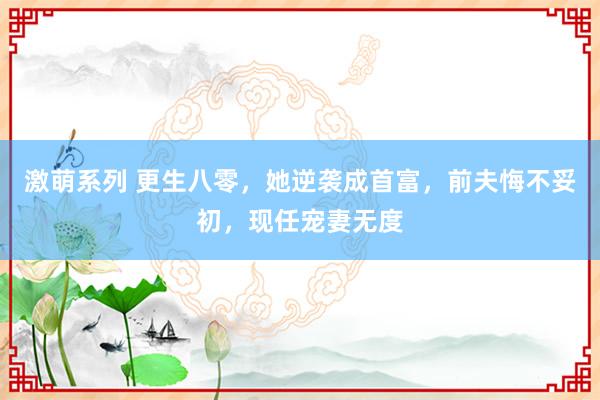 激萌系列 更生八零,她逆袭成首富,前夫悔不妥初,现任宠妻无度