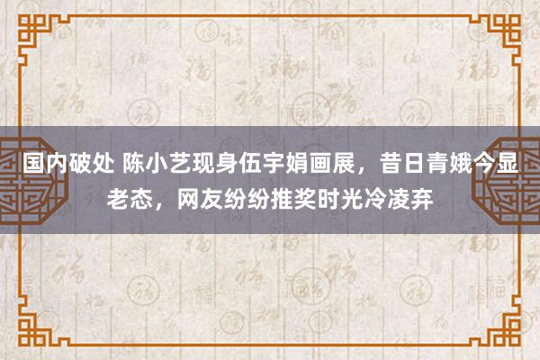 国内破处 陈小艺现身伍宇娟画展,昔日青娥今显老态,网友纷纷推奖时光冷凌弃