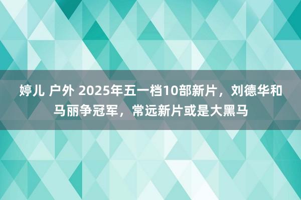 婷儿 户外 2025年五一档10部新片,刘德华和马丽争冠军,常远新片或是大黑马