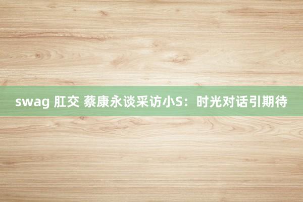 swag 肛交 蔡康永谈采访小S:时光对话引期待