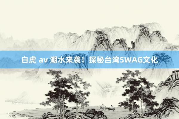 白虎 av 潮水来袭!探秘台湾SWAG文化