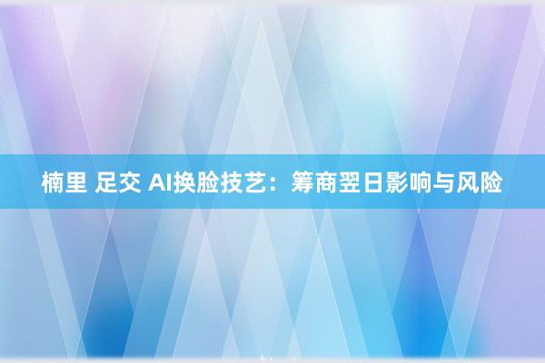 楠里 足交 AI换脸技艺:筹商翌日影响与风险
