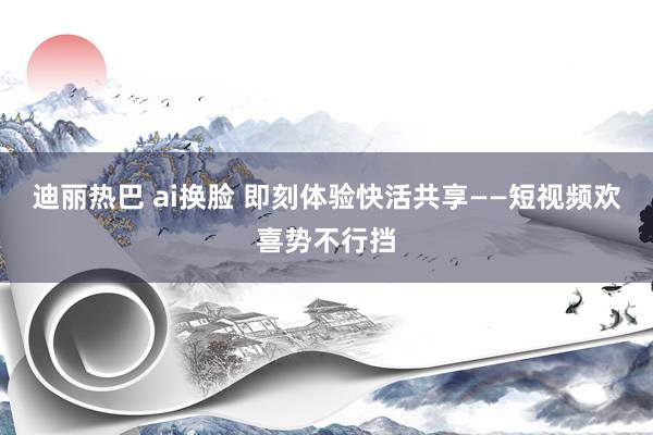 迪丽热巴 ai换脸 即刻体验快活共享——短视频欢喜势不行挡