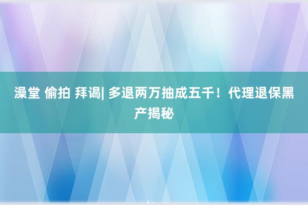 澡堂 偷拍 拜谒| 多退两万抽成五千!代理退保黑产揭秘