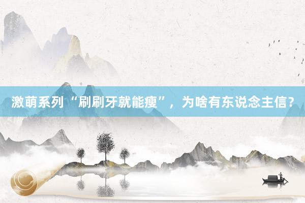 激萌系列 “刷刷牙就能瘦”，为啥有东说念主信？