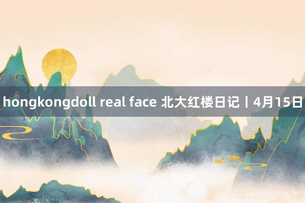 hongkongdoll real face 北大红楼日记丨4月15日
