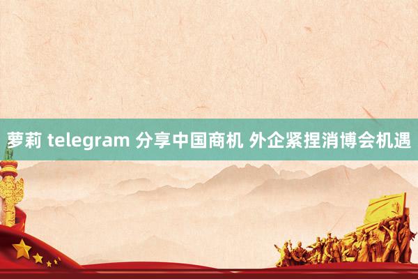 萝莉 telegram 分享中国商机 外企紧捏消博会机遇