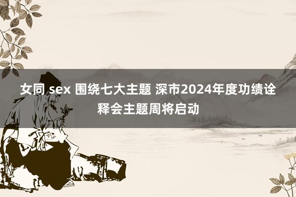 女同 sex 围绕七大主题 深市2024年度功绩诠释会主题周将启动