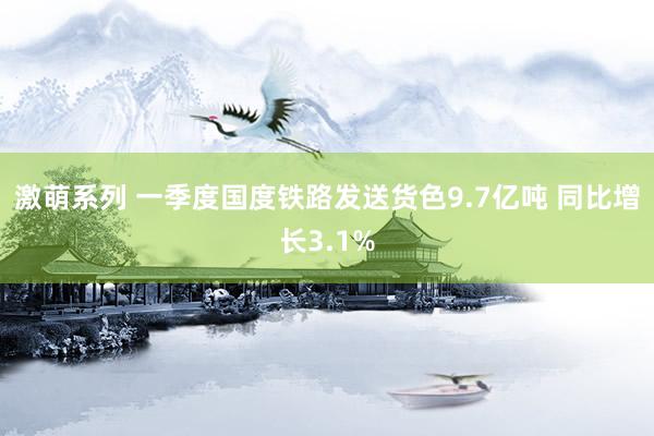 激萌系列 一季度国度铁路发送货色9.7亿吨 同比增长3.1%