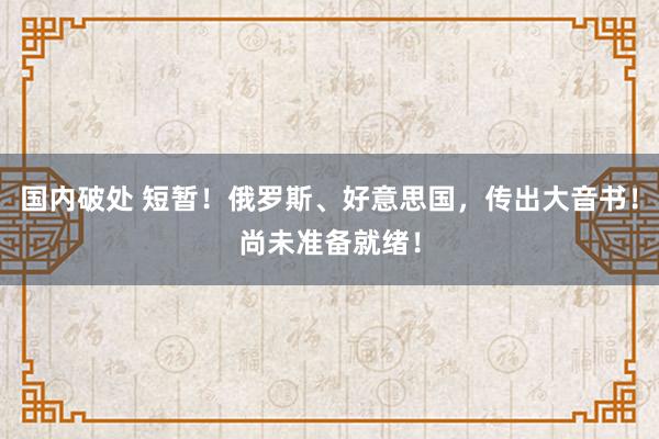 国内破处 短暂!俄罗斯、好意思国,传出大音书!尚未准备就绪!