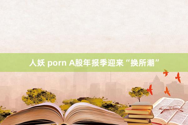 人妖 porn A股年报季迎来“换所潮”