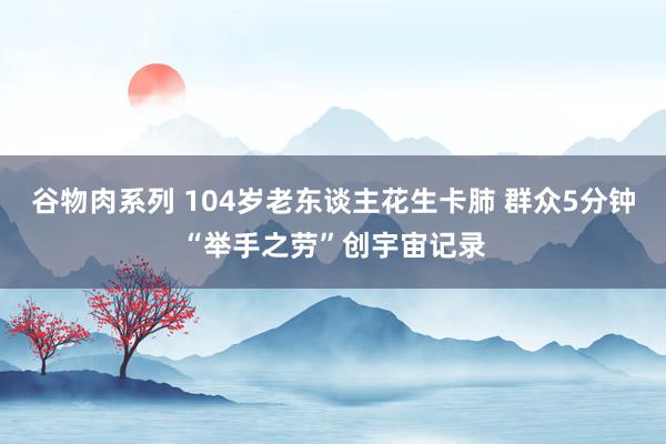 谷物肉系列 104岁老东谈主花生卡肺 群众5分钟“举手之劳”创宇宙记录