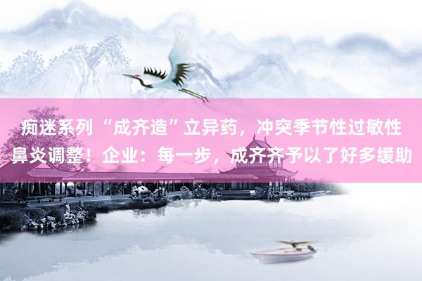 痴迷系列 “成齐造”立异药,冲突季节性过敏性鼻炎调整!企业:每一步,成齐齐予以了好多缓助