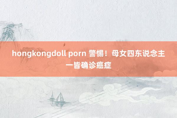 hongkongdoll porn 警惕!母女四东说念主一皆确诊癌症