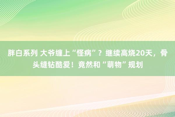 胖白系列 大爷缠上“怪病”?继续高烧20天,骨头缝钻酷爱!竟然和“萌物”规划