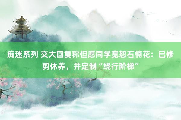 痴迷系列 交大回复称但愿同学宽恕石楠花:已修剪休养,并定制“绕行阶梯”