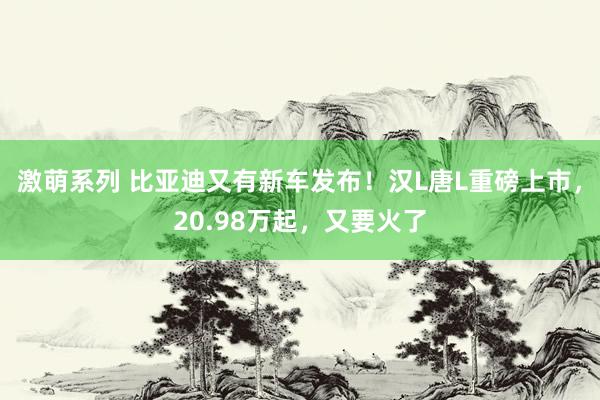 激萌系列 比亚迪又有新车发布！汉L唐L重磅上市，20.98万起，又要火了