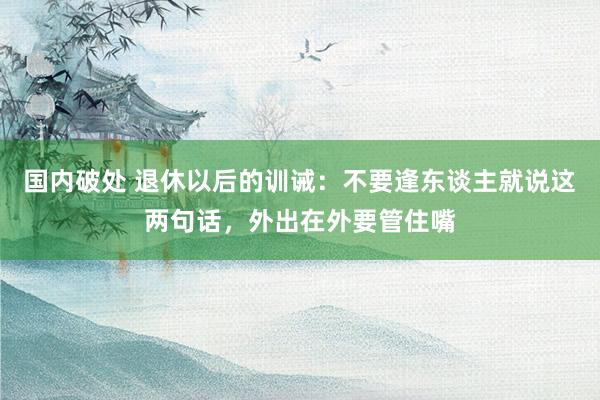 国内破处 退休以后的训诫:不要逢东谈主就说这两句话,外出在外要管住嘴