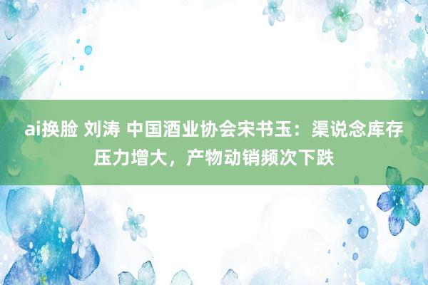 ai换脸 刘涛 中国酒业协会宋书玉:渠说念库存压力增大,产物动销频次下跌