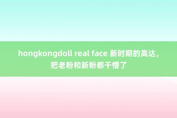 hongkongdoll real face 新时期的高达,把老粉和新粉都干懵了