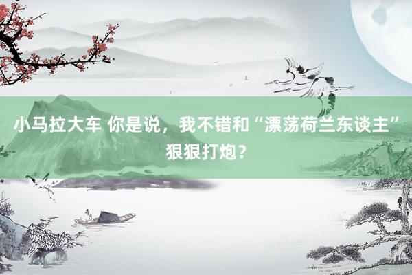 小马拉大车 你是说,我不错和“漂荡荷兰东谈主”狠狠打炮?