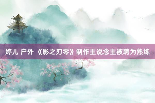 婷儿 户外 《影之刃零》制作主说念主被聘为熟练