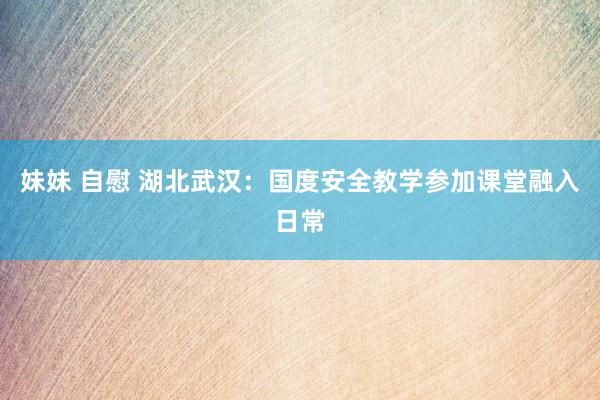 妹妹 自慰 湖北武汉:国度安全教学参加课堂融入日常
