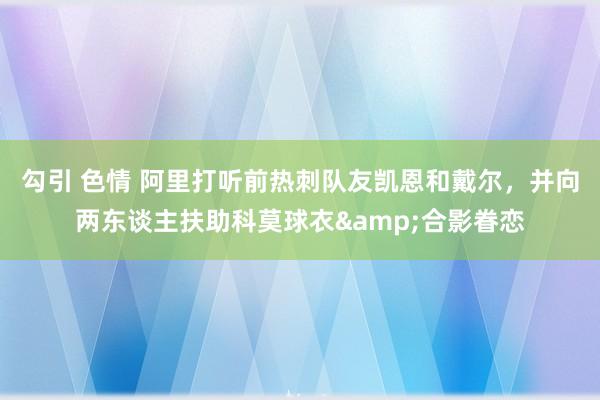 勾引 色情 阿里打听前热刺队友凯恩和戴尔，并向两东谈主扶助科莫球衣&合影眷恋