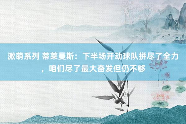 激萌系列 蒂莱曼斯：下半场开动球队拼尽了全力，咱们尽了最大奋发但仍不够