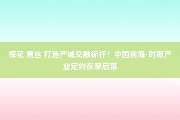 探花 黑丝 打造产城交融标杆！中国前海·时期产业定约在深启幕