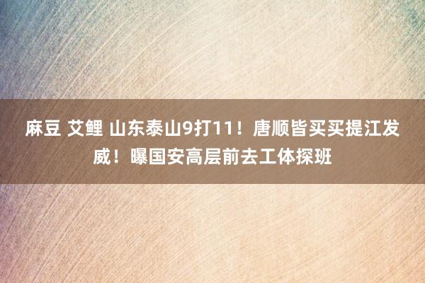 麻豆 艾鲤 山东泰山9打11!唐顺皆买买提江发威!曝国安高层前去工体探班