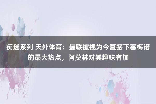 痴迷系列 天外体育:曼联被视为今夏签下塞梅诺的最大热点,阿莫林对其趣味有加
