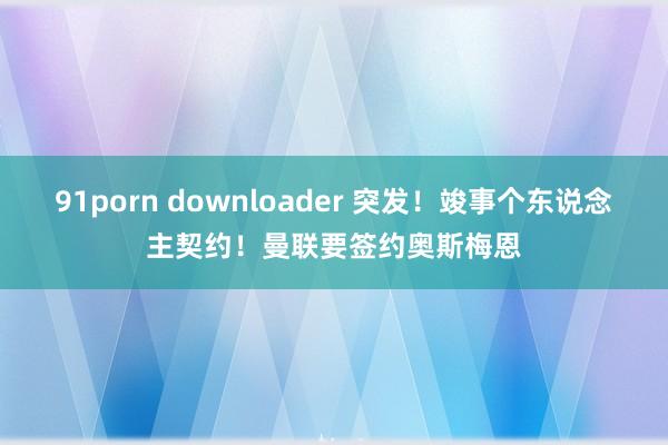 91porn downloader 突发!竣事个东说念主契约!曼联要签约奥斯梅恩