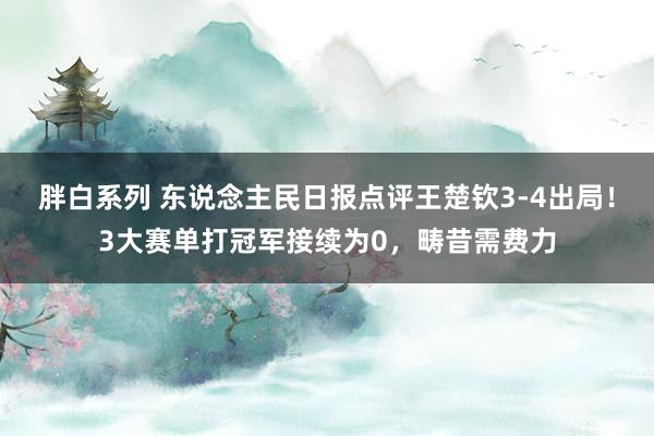 胖白系列 东说念主民日报点评王楚钦3-4出局!3大赛单打冠军接续为0,畴昔需费力