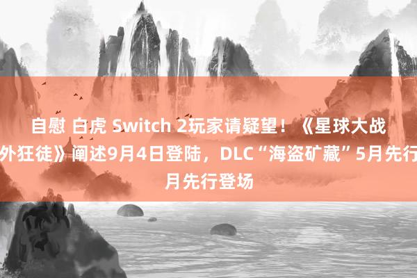 自慰 白虎 Switch 2玩家请疑望!《星球大战:法外狂徒》阐述9月4日登陆,DLC“海盗矿藏”5月先行登场