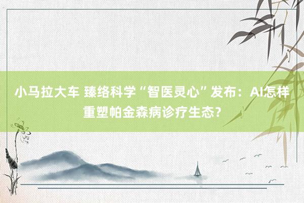 小马拉大车 臻络科学“智医灵心”发布:AI怎样重塑帕金森病诊疗生态?