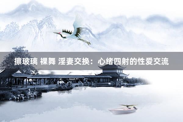 擦玻璃 裸舞 淫妻交换:心绪四射的性爱交流