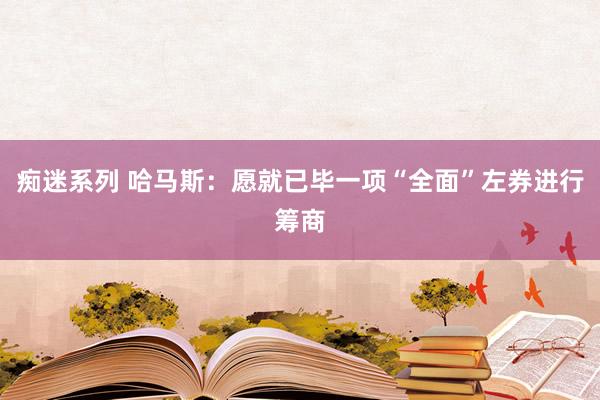 痴迷系列 哈马斯:愿就已毕一项“全面”左券进行筹商