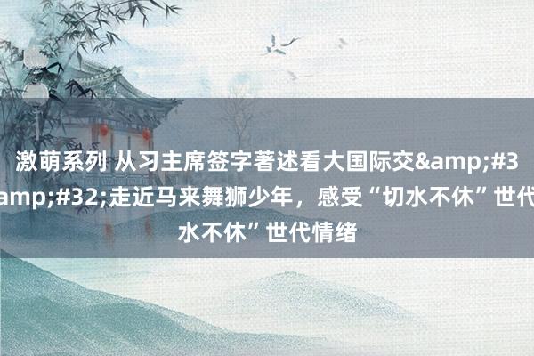 激萌系列 从习主席签字著述看大国际交&#32;|&#32;走近马来舞狮少年，感受“切水不休”世代情绪