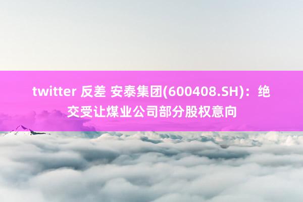 twitter 反差 安泰集团(600408.SH):绝交受让煤业公司部分股权意向