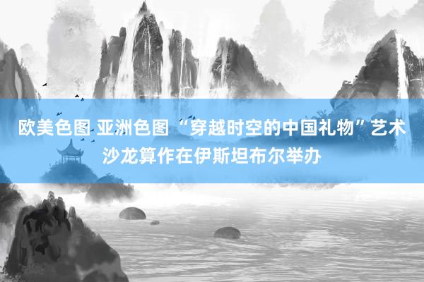欧美色图 亚洲色图 “穿越时空的中国礼物”艺术沙龙算作在伊斯坦布尔举办