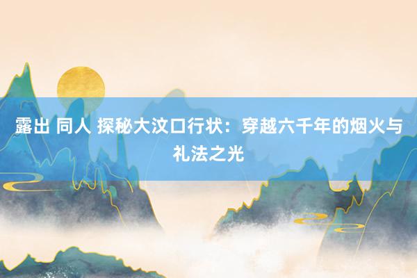 露出 同人 探秘大汶口行状:穿越六千年的烟火与礼法之光