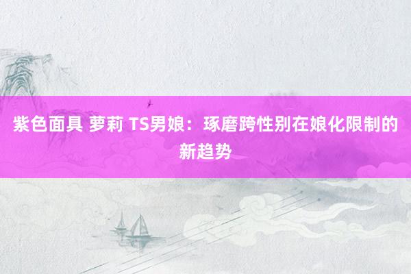 紫色面具 萝莉 TS男娘:琢磨跨性别在娘化限制的新趋势
