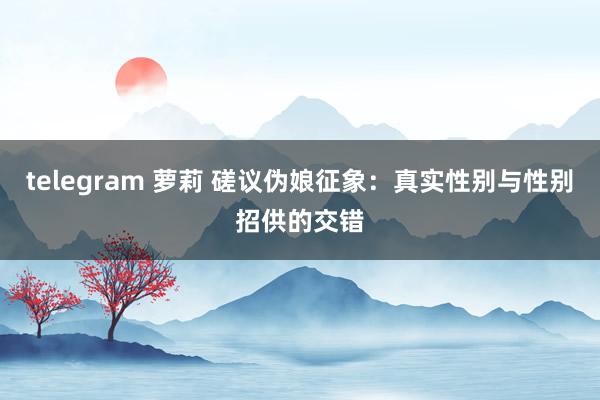 telegram 萝莉 磋议伪娘征象:真实性别与性别招供的交错