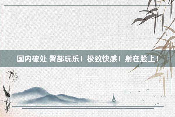 国内破处 臀部玩乐!极致快感!射在脸上!