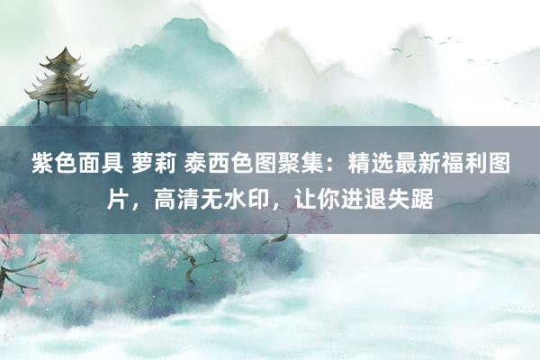 紫色面具 萝莉 泰西色图聚集：精选最新福利图片，高清无水印，让你进退失踞
