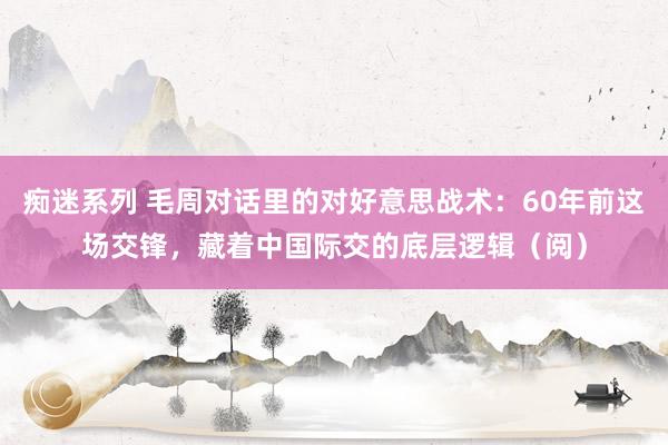 痴迷系列 毛周对话里的对好意思战术:60年前这场交锋,藏着中国际交的底层逻辑(阅)